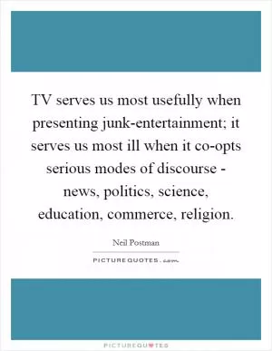 TV serves us most usefully when presenting junk-entertainment; it serves us most ill when it co-opts serious modes of discourse - news, politics, science, education, commerce, religion Picture Quote #1