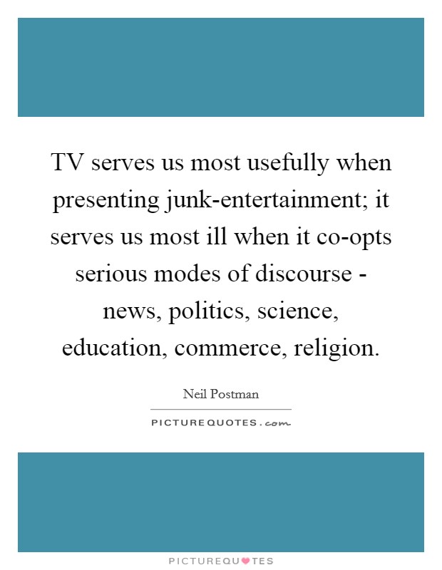 TV serves us most usefully when presenting junk-entertainment; it serves us most ill when it co-opts serious modes of discourse - news, politics, science, education, commerce, religion. Picture Quote #1