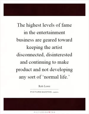 The highest levels of fame in the entertainment business are geared toward keeping the artist disconnected, disinterested and continuing to make product and not developing any sort of ‘normal life.’ Picture Quote #1