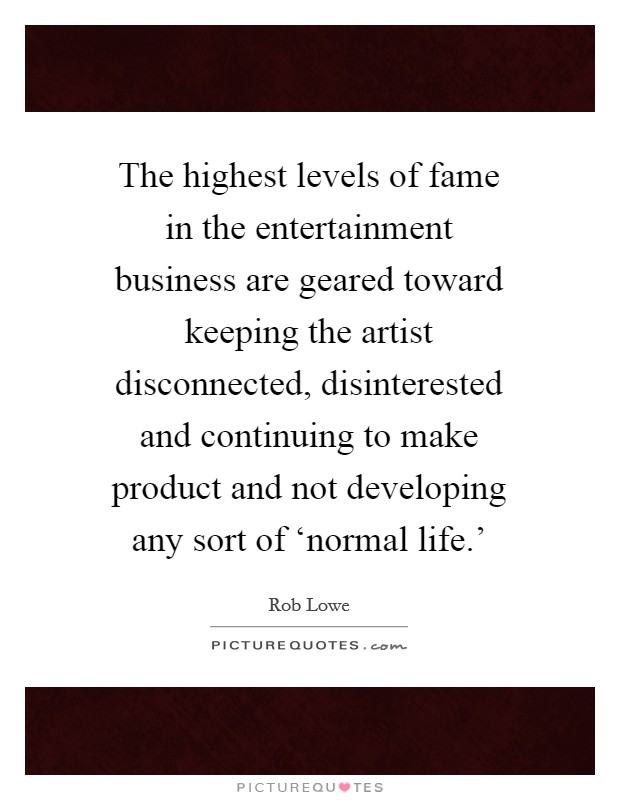 The highest levels of fame in the entertainment business are geared toward keeping the artist disconnected, disinterested and continuing to make product and not developing any sort of ‘normal life.' Picture Quote #1