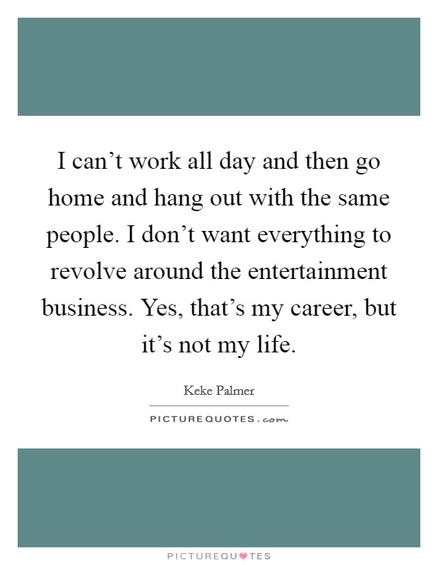 I can't work all day and then go home and hang out with the same people. I don't want everything to revolve around the entertainment business. Yes, that's my career, but it's not my life. Picture Quote #1