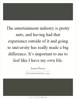 The entertainment industry is pretty nuts, and having had that experience outside of it and going to university has really made a big difference. It’s important to me to feel like I have my own life Picture Quote #1