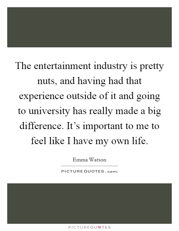 The entertainment industry is pretty nuts, and having had that experience outside of it and going to university has really made a big difference. It's important to me to feel like I have my own life. Picture Quote #1