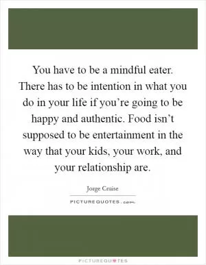You have to be a mindful eater. There has to be intention in what you do in your life if you’re going to be happy and authentic. Food isn’t supposed to be entertainment in the way that your kids, your work, and your relationship are Picture Quote #1
