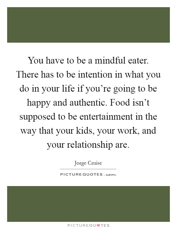 You have to be a mindful eater. There has to be intention in what you do in your life if you're going to be happy and authentic. Food isn't supposed to be entertainment in the way that your kids, your work, and your relationship are. Picture Quote #1