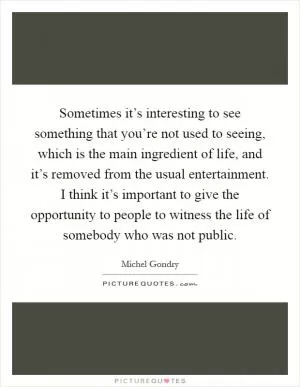 Sometimes it’s interesting to see something that you’re not used to seeing, which is the main ingredient of life, and it’s removed from the usual entertainment. I think it’s important to give the opportunity to people to witness the life of somebody who was not public Picture Quote #1