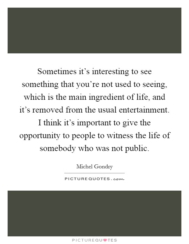 Sometimes it's interesting to see something that you're not used to seeing, which is the main ingredient of life, and it's removed from the usual entertainment. I think it's important to give the opportunity to people to witness the life of somebody who was not public. Picture Quote #1
