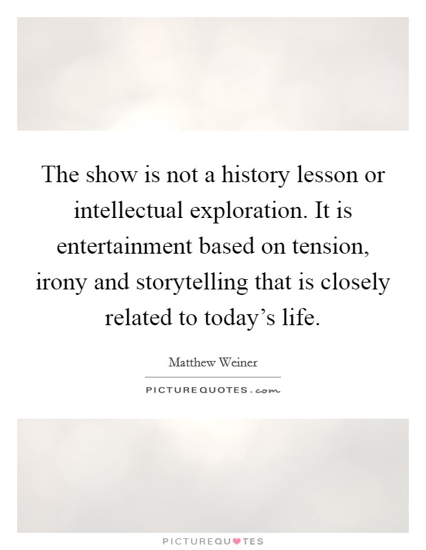 The show is not a history lesson or intellectual exploration. It is entertainment based on tension, irony and storytelling that is closely related to today's life. Picture Quote #1