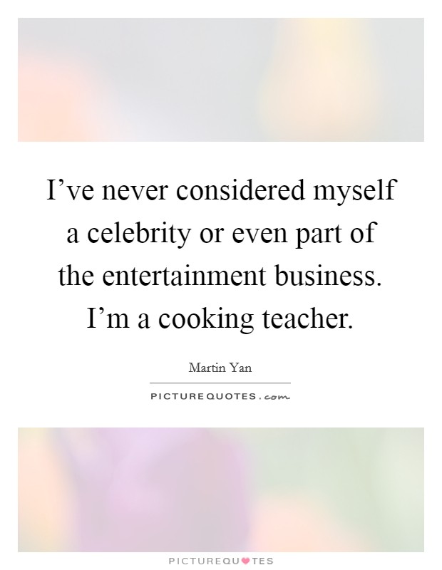 I've never considered myself a celebrity or even part of the entertainment business. I'm a cooking teacher. Picture Quote #1