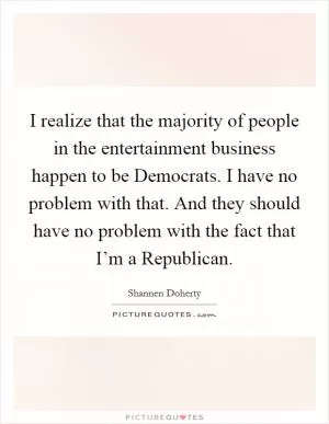 I realize that the majority of people in the entertainment business happen to be Democrats. I have no problem with that. And they should have no problem with the fact that I’m a Republican Picture Quote #1