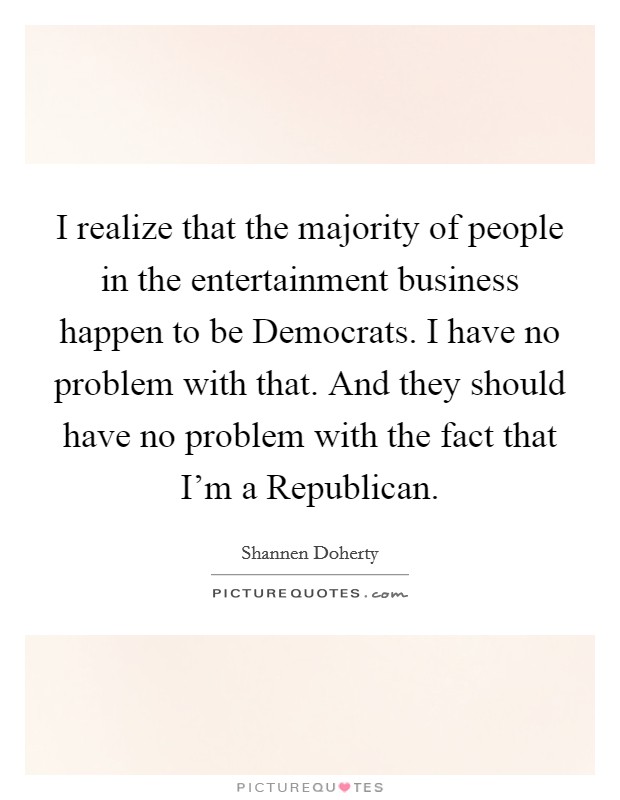 I realize that the majority of people in the entertainment business happen to be Democrats. I have no problem with that. And they should have no problem with the fact that I'm a Republican. Picture Quote #1