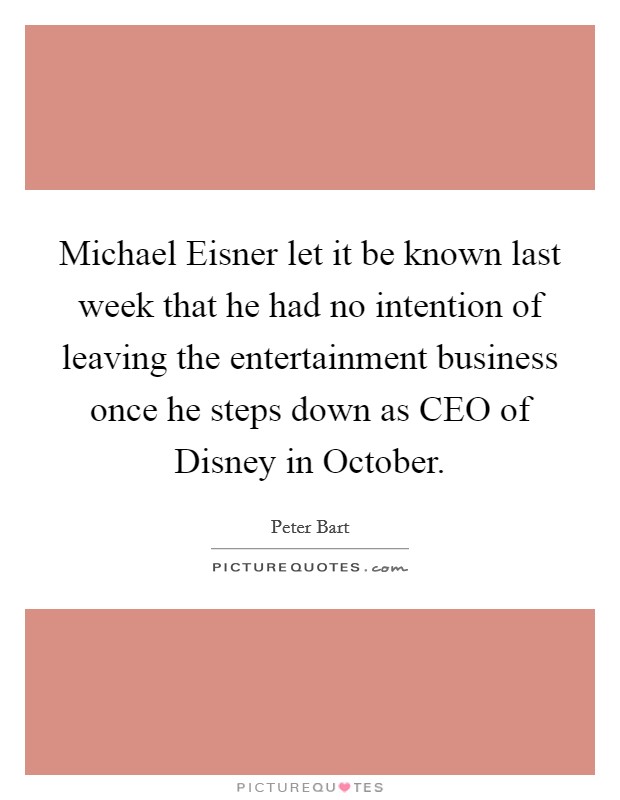 Michael Eisner let it be known last week that he had no intention of leaving the entertainment business once he steps down as CEO of Disney in October. Picture Quote #1