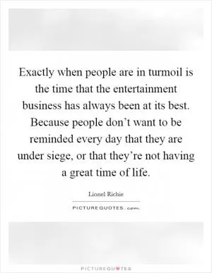Exactly when people are in turmoil is the time that the entertainment business has always been at its best. Because people don’t want to be reminded every day that they are under siege, or that they’re not having a great time of life Picture Quote #1