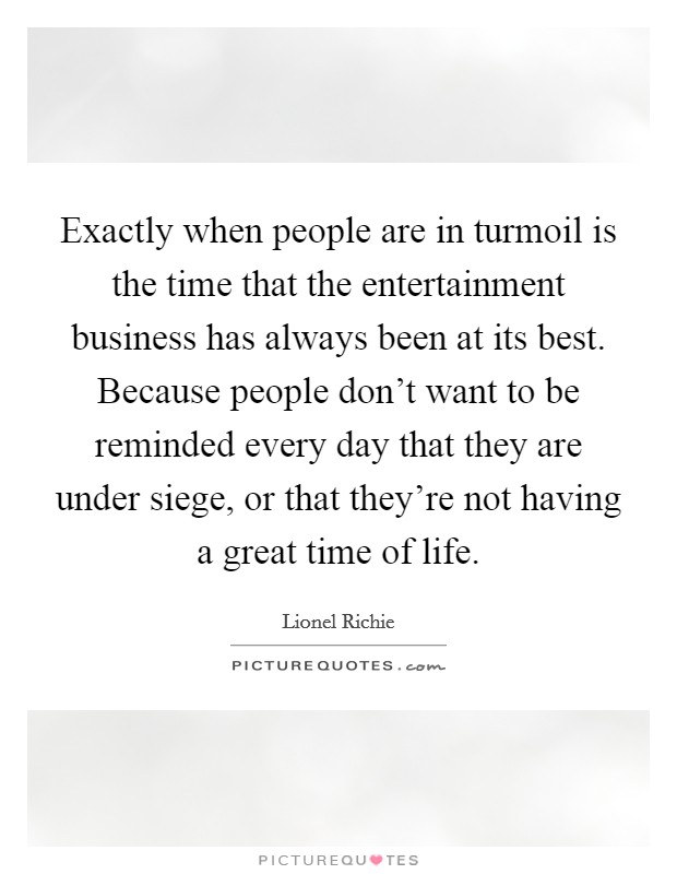 Exactly when people are in turmoil is the time that the entertainment business has always been at its best. Because people don't want to be reminded every day that they are under siege, or that they're not having a great time of life. Picture Quote #1
