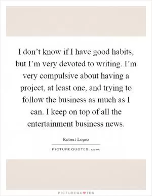 I don’t know if I have good habits, but I’m very devoted to writing. I’m very compulsive about having a project, at least one, and trying to follow the business as much as I can. I keep on top of all the entertainment business news Picture Quote #1