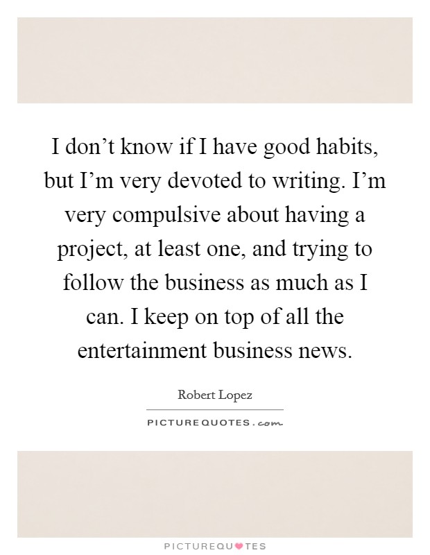 I don't know if I have good habits, but I'm very devoted to writing. I'm very compulsive about having a project, at least one, and trying to follow the business as much as I can. I keep on top of all the entertainment business news. Picture Quote #1