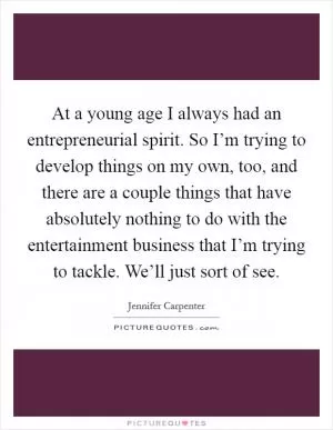 At a young age I always had an entrepreneurial spirit. So I’m trying to develop things on my own, too, and there are a couple things that have absolutely nothing to do with the entertainment business that I’m trying to tackle. We’ll just sort of see Picture Quote #1