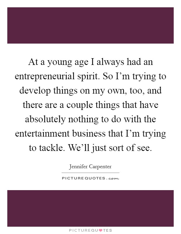 At a young age I always had an entrepreneurial spirit. So I'm trying to develop things on my own, too, and there are a couple things that have absolutely nothing to do with the entertainment business that I'm trying to tackle. We'll just sort of see. Picture Quote #1