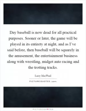 Day baseball is now dead for all practical purposes. Sooner or later, the game will be played in its entirety at night, and as I’ve said before, then baseball will be squarely in the amusement, the entertainment business along with wrestling, midget auto racing and the trotting tracks Picture Quote #1