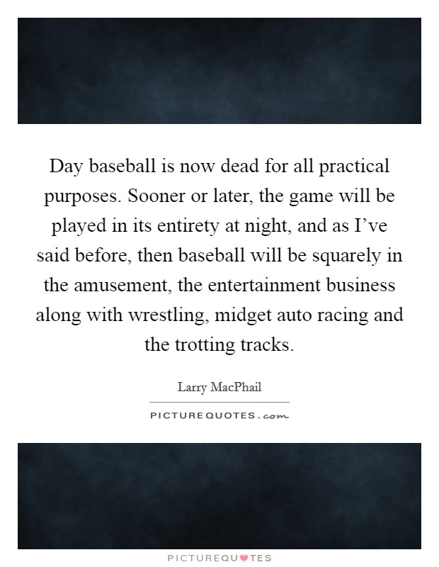 Day baseball is now dead for all practical purposes. Sooner or later, the game will be played in its entirety at night, and as I've said before, then baseball will be squarely in the amusement, the entertainment business along with wrestling, midget auto racing and the trotting tracks. Picture Quote #1