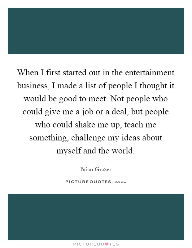 When I first started out in the entertainment business, I made a list of people I thought it would be good to meet. Not people who could give me a job or a deal, but people who could shake me up, teach me something, challenge my ideas about myself and the world. Picture Quote #1