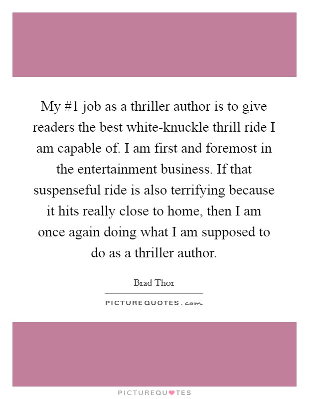 My #1 job as a thriller author is to give readers the best white-knuckle thrill ride I am capable of. I am first and foremost in the entertainment business. If that suspenseful ride is also terrifying because it hits really close to home, then I am once again doing what I am supposed to do as a thriller author. Picture Quote #1
