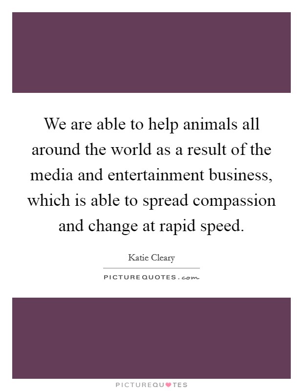 We are able to help animals all around the world as a result of the media and entertainment business, which is able to spread compassion and change at rapid speed. Picture Quote #1