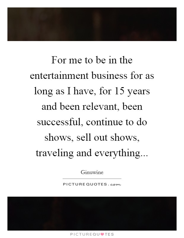 For me to be in the entertainment business for as long as I have, for 15 years and been relevant, been successful, continue to do shows, sell out shows, traveling and everything... Picture Quote #1