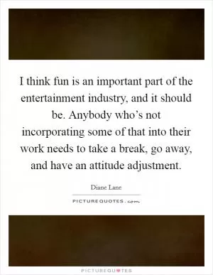 I think fun is an important part of the entertainment industry, and it should be. Anybody who’s not incorporating some of that into their work needs to take a break, go away, and have an attitude adjustment Picture Quote #1