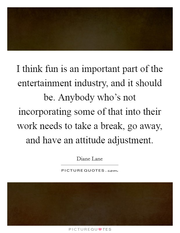 I think fun is an important part of the entertainment industry, and it should be. Anybody who's not incorporating some of that into their work needs to take a break, go away, and have an attitude adjustment. Picture Quote #1