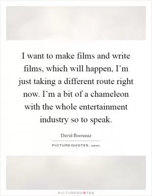 I want to make films and write films, which will happen, I’m just taking a different route right now. I’m a bit of a chameleon with the whole entertainment industry so to speak Picture Quote #1