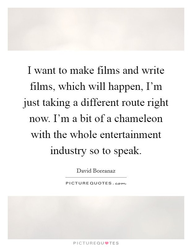 I want to make films and write films, which will happen, I'm just taking a different route right now. I'm a bit of a chameleon with the whole entertainment industry so to speak. Picture Quote #1