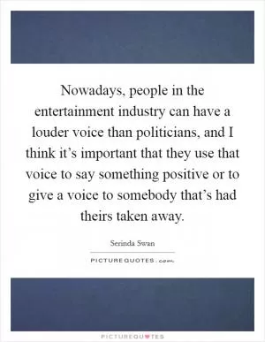 Nowadays, people in the entertainment industry can have a louder voice than politicians, and I think it’s important that they use that voice to say something positive or to give a voice to somebody that’s had theirs taken away Picture Quote #1