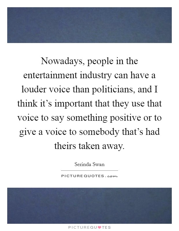 Nowadays, people in the entertainment industry can have a louder voice than politicians, and I think it's important that they use that voice to say something positive or to give a voice to somebody that's had theirs taken away. Picture Quote #1