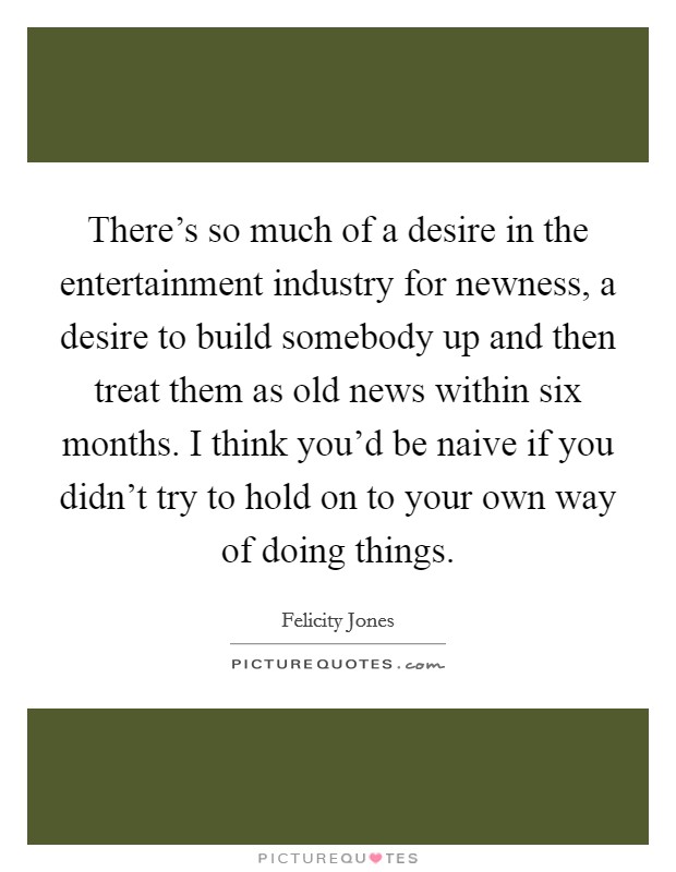 There's so much of a desire in the entertainment industry for newness, a desire to build somebody up and then treat them as old news within six months. I think you'd be naive if you didn't try to hold on to your own way of doing things. Picture Quote #1