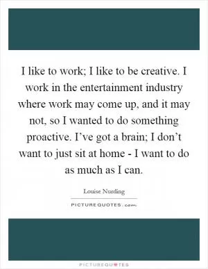 I like to work; I like to be creative. I work in the entertainment industry where work may come up, and it may not, so I wanted to do something proactive. I’ve got a brain; I don’t want to just sit at home - I want to do as much as I can Picture Quote #1
