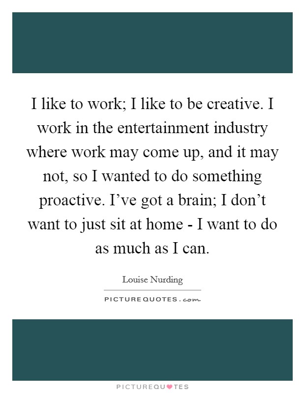 I like to work; I like to be creative. I work in the entertainment industry where work may come up, and it may not, so I wanted to do something proactive. I've got a brain; I don't want to just sit at home - I want to do as much as I can. Picture Quote #1
