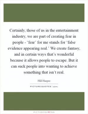 Certainly, those of us in the entertainment industry, we are part of creating fear in people - ‘fear’ for me stands for ‘false evidence appearing real.’ We create fantasy, and in certain ways that’s wonderful because it allows people to escape. But it can suck people into wanting to achieve something that isn’t real Picture Quote #1