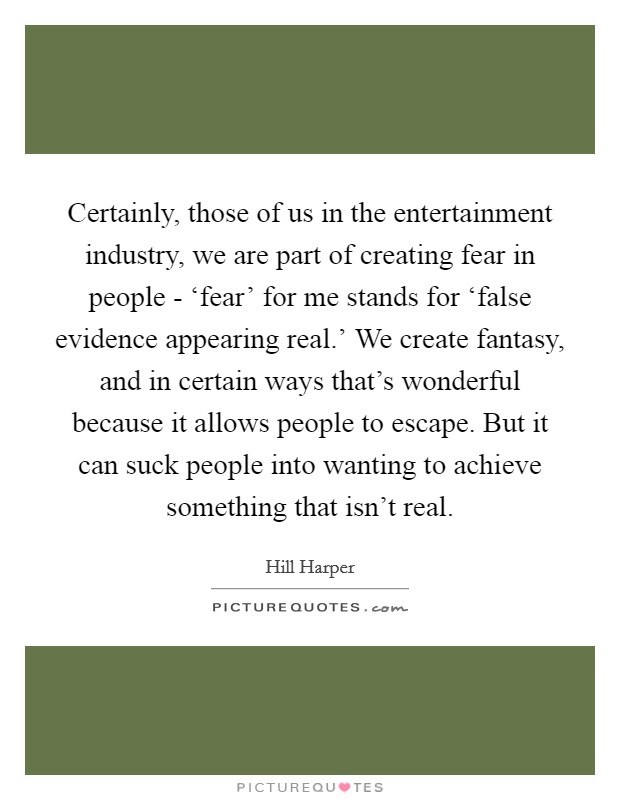 Certainly, those of us in the entertainment industry, we are part of creating fear in people - ‘fear' for me stands for ‘false evidence appearing real.' We create fantasy, and in certain ways that's wonderful because it allows people to escape. But it can suck people into wanting to achieve something that isn't real. Picture Quote #1