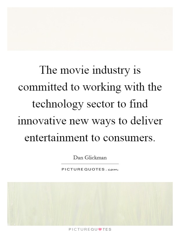 The movie industry is committed to working with the technology sector to find innovative new ways to deliver entertainment to consumers. Picture Quote #1
