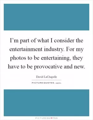 I’m part of what I consider the entertainment industry. For my photos to be entertaining, they have to be provocative and new Picture Quote #1