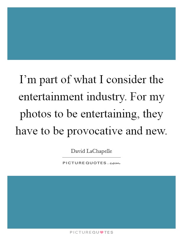 I'm part of what I consider the entertainment industry. For my photos to be entertaining, they have to be provocative and new. Picture Quote #1