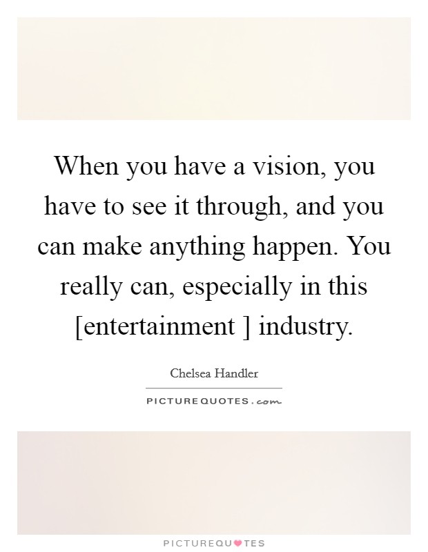 When you have a vision, you have to see it through, and you can make anything happen. You really can, especially in this [entertainment ] industry. Picture Quote #1
