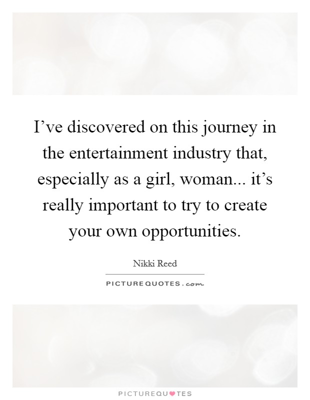 I've discovered on this journey in the entertainment industry that, especially as a girl, woman... it's really important to try to create your own opportunities. Picture Quote #1
