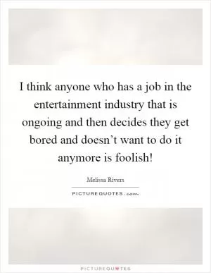 I think anyone who has a job in the entertainment industry that is ongoing and then decides they get bored and doesn’t want to do it anymore is foolish! Picture Quote #1