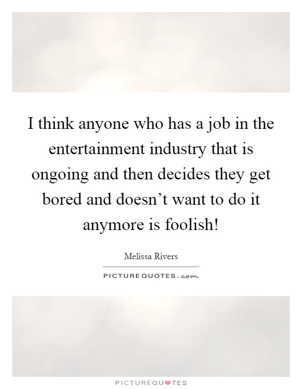I think anyone who has a job in the entertainment industry that is ongoing and then decides they get bored and doesn't want to do it anymore is foolish! Picture Quote #1