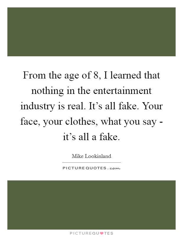 From the age of 8, I learned that nothing in the entertainment industry is real. It's all fake. Your face, your clothes, what you say - it's all a fake. Picture Quote #1