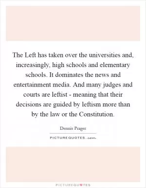 The Left has taken over the universities and, increasingly, high schools and elementary schools. It dominates the news and entertainment media. And many judges and courts are leftist - meaning that their decisions are guided by leftism more than by the law or the Constitution Picture Quote #1