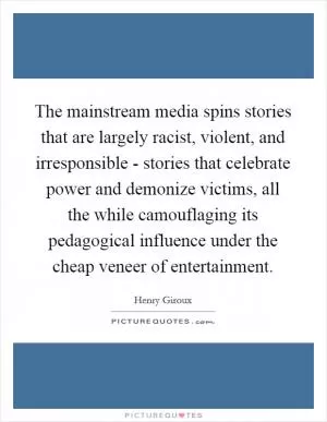 The mainstream media spins stories that are largely racist, violent, and irresponsible - stories that celebrate power and demonize victims, all the while camouflaging its pedagogical influence under the cheap veneer of entertainment Picture Quote #1