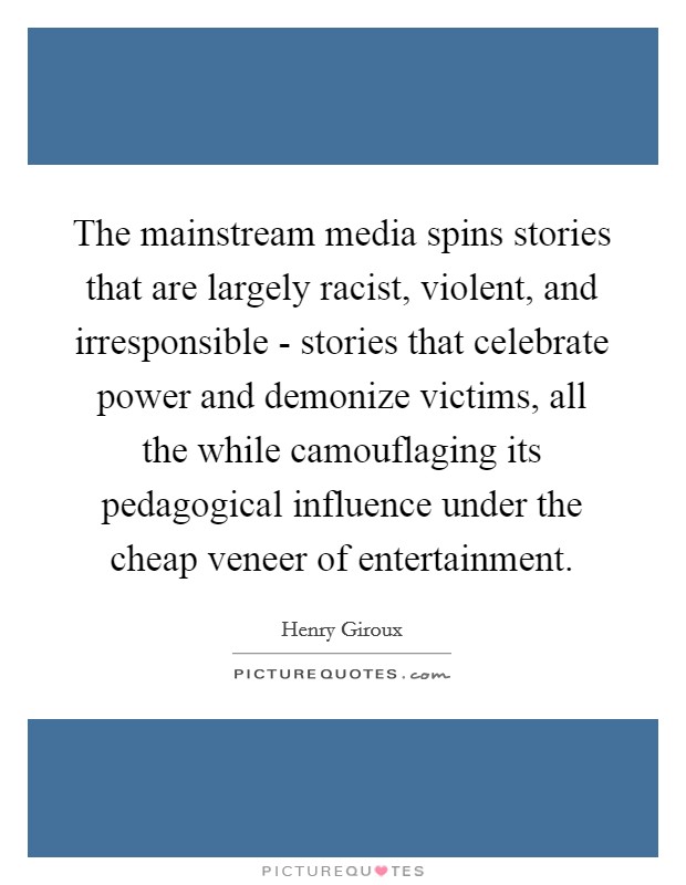 The mainstream media spins stories that are largely racist, violent, and irresponsible - stories that celebrate power and demonize victims, all the while camouflaging its pedagogical influence under the cheap veneer of entertainment. Picture Quote #1